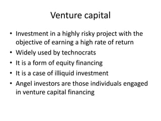 Venture capital
• Investment in a highly risky project with the
objective of earning a high rate of return
• Widely used by technocrats
• It is a form of equity financing
• It is a case of illiquid investment
• Angel investors are those individuals engaged
in venture capital financing
 