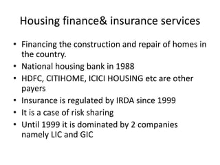 Housing finance& insurance services
• Financing the construction and repair of homes in
the country.
• National housing bank in 1988
• HDFC, CITIHOME, ICICI HOUSING etc are other
payers
• Insurance is regulated by IRDA since 1999
• It is a case of risk sharing
• Until 1999 it is dominated by 2 companies
namely LIC and GIC
 