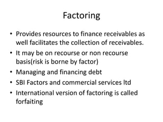 Factoring
• Provides resources to finance receivables as
well facilitates the collection of receivables.
• It may be on recourse or non recourse
basis(risk is borne by factor)
• Managing and financing debt
• SBI Factors and commercial services ltd
• International version of factoring is called
forfaiting
 