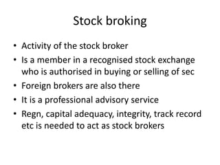 Stock broking
• Activity of the stock broker
• Is a member in a recognised stock exchange
who is authorised in buying or selling of sec
• Foreign brokers are also there
• It is a professional advisory service
• Regn, capital adequacy, integrity, track record
etc is needed to act as stock brokers
 