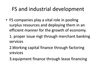 FS and industrial development
• FS companies play a vital role in pooling
surplus resources and deploying them in an
efficient manner for the growth of economy.
1. proper issue mgt through merchant banking
services
2.Working capital finance through factoring
srevices
3.equipment finance through lease financing
 