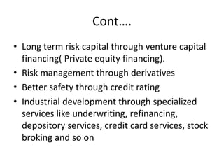 Cont….
• Long term risk capital through venture capital
financing( Private equity financing).
• Risk management through derivatives
• Better safety through credit rating
• Industrial development through specialized
services like underwriting, refinancing,
depository services, credit card services, stock
broking and so on
 