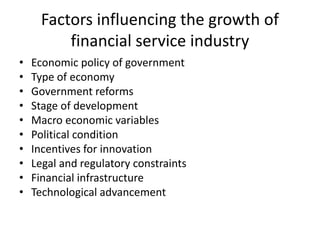 Factors influencing the growth of
financial service industry
• Economic policy of government
• Type of economy
• Government reforms
• Stage of development
• Macro economic variables
• Political condition
• Incentives for innovation
• Legal and regulatory constraints
• Financial infrastructure
• Technological advancement
 