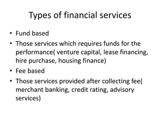 Types of financial services
• Fund based
• Those services which requires funds for the
performance( venture capital, lease financing,
hire purchase, housing finance)
• Fee based
• Those services provided after collecting fee(
merchant banking, credit rating, advisory
services)
 