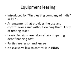 Equipment leasing
• Introduced by “First leasing company of India”
in 1973
• Arrangement that provides the use and
control over asset without owning them. Form
of renting asset
• Lease decisions are taken after comparing
debt financing cost
• Parties are lessor and lessee
• No exclusive law to control it in INDIA
 