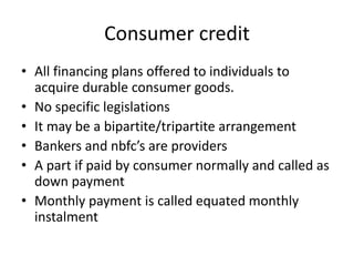 Consumer credit
• All financing plans offered to individuals to
acquire durable consumer goods.
• No specific legislations
• It may be a bipartite/tripartite arrangement
• Bankers and nbfc’s are providers
• A part if paid by consumer normally and called as
down payment
• Monthly payment is called equated monthly
instalment
 