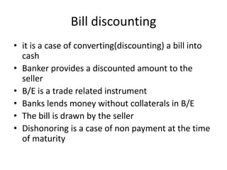 Bill discounting
• it is a case of converting(discounting) a bill into
cash
• Banker provides a discounted amount to the
seller
• B/E is a trade related instrument
• Banks lends money without collaterals in B/E
• The bill is drawn by the seller
• Dishonoring is a case of non payment at the time
of maturity
 
