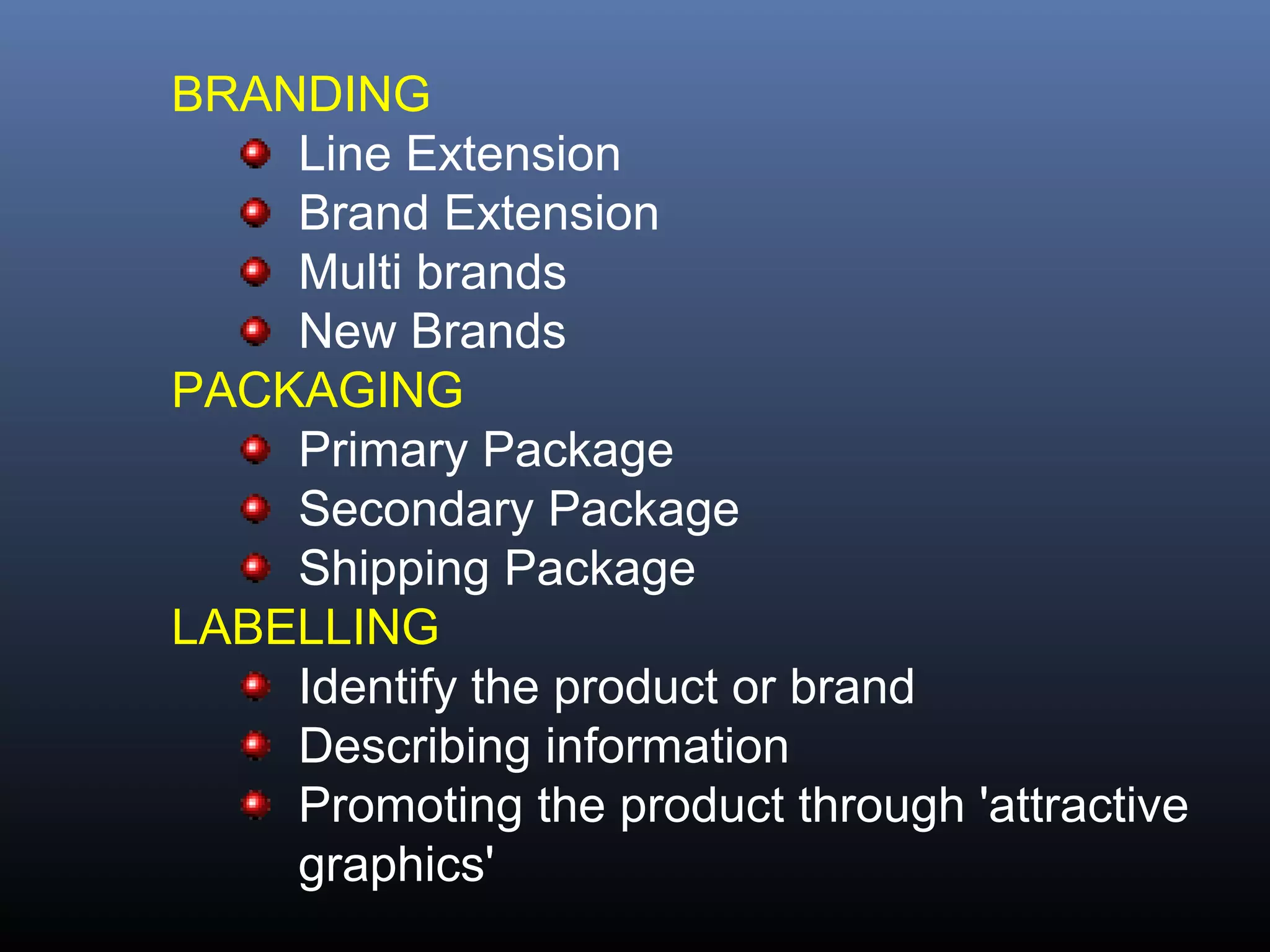 BRANDING
    Line Extension
    Brand Extension
    Multi brands
    New Brands
PACKAGING
    Primary Package
    Secondary Package
    Shipping Package
LABELLING
    Identify the product or brand
    Describing information
    Promoting the product through 'attractive
    graphics'
 