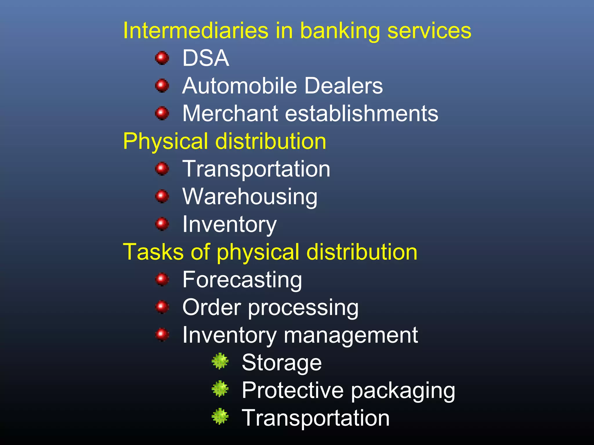 Intermediaries in banking services
      DSA
      Automobile Dealers
      Merchant establishments
Physical distribution
      Transportation
      Warehousing
      Inventory
Tasks of physical distribution
      Forecasting
      Order processing
      Inventory management
            Storage
            Protective packaging
            Transportation
 