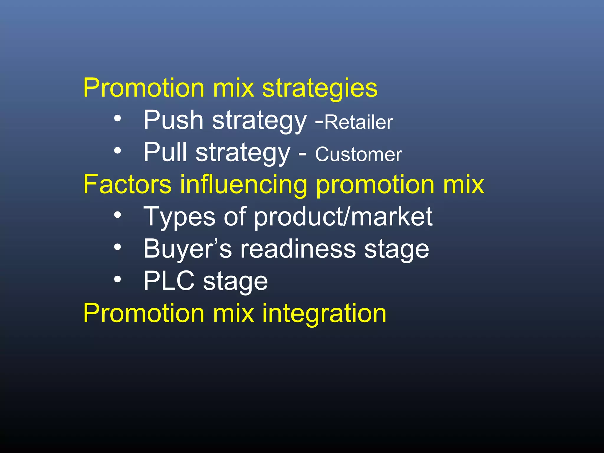 Promotion mix strategies
  • Push strategy -Retailer
  • Pull strategy - Customer
Factors influencing promotion mix
  • Types of product/market
  • Buyer’s readiness stage
  • PLC stage
Promotion mix integration
 