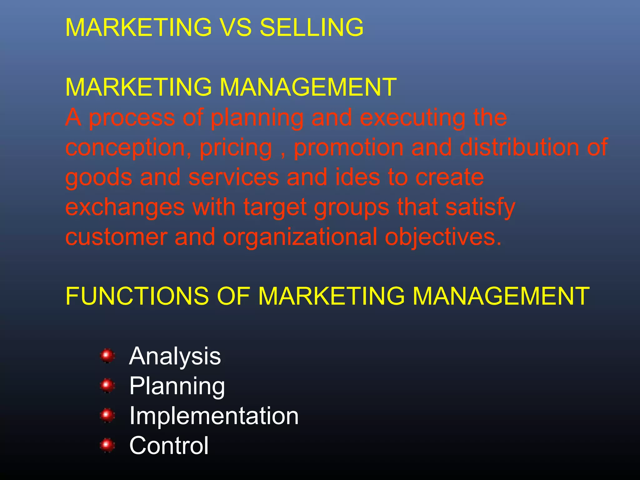 MARKETING VS SELLING

MARKETING MANAGEMENT
A process of planning and executing the
conception, pricing , promotion and distribution of
goods and services and ides to create
exchanges with target groups that satisfy
customer and organizational objectives.

FUNCTIONS OF MARKETING MANAGEMENT

      Analysis
      Planning
      Implementation
      Control
 