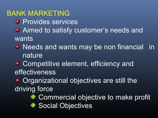 BANK MARKETING
     Provides services
     Aimed to satisfy customer’s needs and
  wants
     Needs and wants may be non financial in
     nature
     Competitive element, efficiency and
  effectiveness
     Organizational objectives are still the
  driving force
           Commercial objective to make profit
           Social Objectives
 