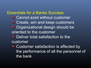 Essentials for a Banks Success
     Cannot exist without customer
     Create, win and keep customers
     Organizational design should be
  oriented to the customer
     Deliver total satisfaction to the
  customer
     Customer satisfaction is affected by
     the performance of all the personnel of
     the bank.
 
