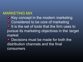 MARKETING MIX
    Key concept in the modern marketing
    Considered to be core of marketing
    It is the set of tools that the firm uses to
 pursue its marketing objectives in the target
 market
    Decisions must be made for both the
 distribution channels and the final
 consumers
 