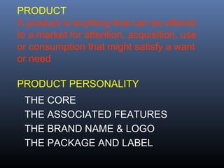 PRODUCT
A product is anything that can be offered
to a market for attention, acquisition, use
or consumption that might satisfy a want
or need

PRODUCT PERSONALITY
 THE CORE
 THE ASSOCIATED FEATURES
 THE BRAND NAME & LOGO
 THE PACKAGE AND LABEL
 