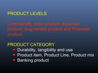 PRODUCT LEVELS

Core benefit, basic product, expected
product, Augmented product and Potential
product.

PRODUCT CATEGORY
   Durability, tangibility and use
   Product item, Product Line, Product mix
   Banking product
 