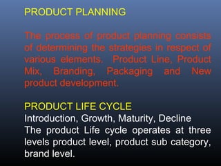 PRODUCT PLANNING

The process of product planning consists
of determining the strategies in respect of
various elements. Product Line, Product
Mix, Branding, Packaging and New
product development.

PRODUCT LIFE CYCLE
Introduction, Growth, Maturity, Decline
The product Life cycle operates at three
levels product level, product sub category,
brand level.
 