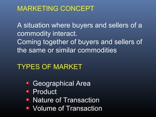 MARKETING CONCEPT

A situation where buyers and sellers of a
commodity interact.
Coming together of buyers and sellers of
the same or similar commodities

TYPES OF MARKET

     Geographical Area
     Product
     Nature of Transaction
     Volume of Transaction
 