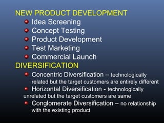 NEW PRODUCT DEVELOPMENT
    Idea Screening
    Concept Testing
    Product Development
    Test Marketing
    Commercial Launch
DIVERSIFICATION
    Concentric Diversification – technologically
    related but the target customers are entirely different
    Horizontal Diversification - technologically
 unrelated but the target customers are same
    Conglomerate Diversification – no relationship
    with the existing product
 