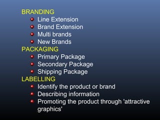 BRANDING
    Line Extension
    Brand Extension
    Multi brands
    New Brands
PACKAGING
    Primary Package
    Secondary Package
    Shipping Package
LABELLING
    Identify the product or brand
    Describing information
    Promoting the product through 'attractive
    graphics'
 