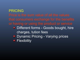 PRICING
Price is the sum value of all the values
that consumers exchange for the benefits
or having or using the product or service
      Different forms - Goods bought, hire
      charges, tution fees
      Dynamic Pricing - Varying prices
      Flexibility
 