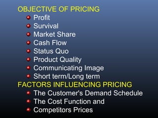OBJECTIVE OF PRICING
   Profit
   Survival
   Market Share
   Cash Flow
   Status Quo
   Product Quality
   Communicating Image
   Short term/Long term
FACTORS INFLUENCING PRICING
   The Customer's Demand Schedule
   The Cost Function and
   Competitors Prices
 