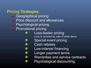 Pricing Strategies
     Geographical pricing
     Price discount and allowances
     Psychological pricing
     Promotional pricing
                Loss-leader pricing
                Loss is covered by sale of other items
                Special event pricing
                Cash rebates
                Low-interest financing
                Longer payment terms
                Warranties and service contracts
                Psychological discounting
 