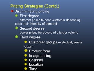 Pricing Strategies (Contd.)
  Discriminating pricing
     First degree
     different prices to each customer depending
  upon their intensity of demand
     Second degree
     Lower prices for buyers of a larger volume
     Third degree
           Customer groups – student, senior
        citizen
           Product form
           Image pricing
           Channel
           Location
           Time
 