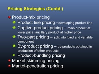 Pricing Strategies (Contd.)
  Product-mix pricing
    Product line pricing –developing product line
    Captive-product pricing – main product at
     lower price, ancillary product at higher price
     Two-part pricing – split into fixed and variable
     component
     By-product pricing – by-products obtained in
     production of other products
    Product-bundling pricing
  Market skimming pricing
  Market-penetration pricing
 