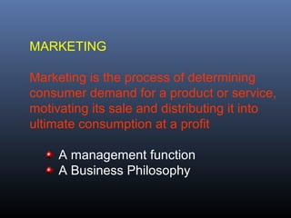 MARKETING

Marketing is the process of determining
consumer demand for a product or service,
motivating its sale and distributing it into
ultimate consumption at a profit

     A management function
     A Business Philosophy
 
