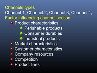 Channels types
Channel 1, Channel 2, Channel 3, Channel 4,
Factor influencing channel section
     Product characteristics
           Perishable products
           Consumer durables
           Industrial products
     Market characteristics
     Customer characteristics
     Company resources
     Competition
     Product lines
 