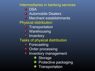 Intermediaries in banking services
      DSA
      Automobile Dealers
      Merchant establishments
Physical distribution
      Transportation
      Warehousing
      Inventory
Tasks of physical distribution
      Forecasting
      Order processing
      Inventory management
            Storage
            Protective packaging
            Transportation
 