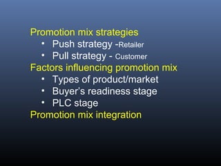 Promotion mix strategies
  • Push strategy -Retailer
  • Pull strategy - Customer
Factors influencing promotion mix
  • Types of product/market
  • Buyer’s readiness stage
  • PLC stage
Promotion mix integration
 
