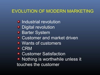 EVOLUTION OF MODERN MARKETING

    Industrial revolution
    Digital revolution
    Barter System
    Customer and market driven
    Wants of customers
    CRM
    Customer Satisfaction
    Nothing is worthwhile unless it
 touches the customer
 