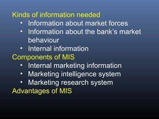 Kinds of information needed
  • Information about market forces
  • Information about the bank’s market
    behaviour
  • Internal information
Components of MIS
  • Internal marketing information
  • Marketing intelligence system
  • Marketing research system
Advantages of MIS
 