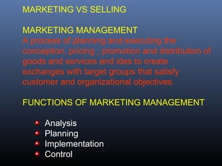 MARKETING VS SELLING

MARKETING MANAGEMENT
A process of planning and executing the
conception, pricing , promotion and distribution of
goods and services and ides to create
exchanges with target groups that satisfy
customer and organizational objectives.

FUNCTIONS OF MARKETING MANAGEMENT

      Analysis
      Planning
      Implementation
      Control
 