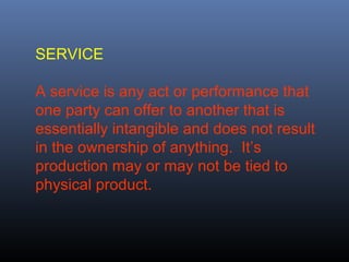 SERVICE

A service is any act or performance that
one party can offer to another that is
essentially intangible and does not result
in the ownership of anything. It’s
production may or may not be tied to
physical product.
 