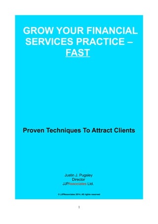 GROW YOUR FINANCIAL
SERVICES PRACTICE –
FAST
Proven Techniques To Attract Clients
Justin J. Pugsley
Director
JJPAssociates Ltd.
© JJPAssociates 2014. All rights reserved
1
 