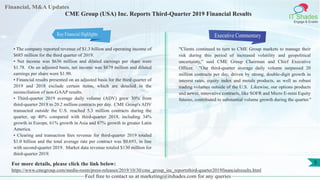 Financial, M&A Updates
IT Shades
Engage & Enable
CME Group (USA) Inc. Reports Third-Quarter 2019 Financial Results
• The company reported revenue of $1.3 billion and operating income of
$685 million for the third quarter of 2019.
• Net income was $636 million and diluted earnings per share were
$1.78. On an adjusted basis, net income was $679 million and diluted
earnings per share were $1.90.
• Financial results presented on an adjusted basis for the third quarter of
2019 and 2018 exclude certain items, which are detailed in the
reconciliation of non-GAAP results.
• Third-quarter 2019 average daily volume (ADV) grew 30% from
third-quarter 2018 to 20.2 million contracts per day. CME Group's ADV
transacted outside the U.S. reached 5.3 million contracts during the
quarter, up 40% compared with third-quarter 2018, including 34%
growth in Europe, 61% growth in Asia and 87% growth in greater Latin
America.
• Clearing and transaction fees revenue for third-quarter 2019 totaled
$1.0 billion and the total average rate per contract was $0.693, in line
with second-quarter 2019. Market data revenue totaled $130 million for
third-quarter 2019.
Executive Commentary
"Clients continued to turn to CME Group markets to manage their
risk during this period of increased volatility and geopolitical
uncertainty," said CME Group Chairman and Chief Executive
Officer. "Our third-quarter average daily volume surpassed 20
million contracts per day, driven by strong, double-digit growth in
interest rates, equity index and metals products, as well as robust
trading volumes outside of the U.S. Likewise, our options products
and newer, innovative contracts, like SOFR and Micro E-mini Equity
futures, contributed to substantial volume growth during the quarter."
Feel free to contact us at marketing@itshades.com for any queries
5For more details, please click the link below:
https://www.cmegroup.com/media-room/press-releases/2019/10/30/cme_group_inc_reportsthird-quarter2019financialresults.html
Key Financial Highlights
 
