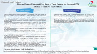 Financial, M&A Updates
IT Shades
Engage & Enable
Discover Financial Services (USA) Reports Third Quarter Net Income of $770
Million or $2.36 Per Diluted Share
• Discover Financial Services reported net income of $770 million or $2.36 per diluted share for the
third quarter of 2019, as compared to $720 million or $2.05 per diluted share for the third quarter of
2018.
• The company’s return on equity for the third quarter of 2019 was 26%.
• Direct Banking pretax income of $943 million increased by $20 million from the prior year driven
by higher net interest income, partially offset by an increase in the provision for loan losses and higher
operating expenses.
• Total loans ended the quarter at $92.5 billion, up 6% compared to the prior year. Credit card loans
ended the quarter at $74.0 billion, up 7% from the prior year. Personal loans increased $51 million, or
1%, from the prior year. Private student loans increased $333 million, or 4%, year-over-year. The
organic student loan portfolio, which excludes purchased loans, increased $727 million, or 9% from
the prior year.
• Net interest income increased $179 million, or 8%, from the prior year, driven by loan growth and
net interest margin expansion.
• Net interest margin was 10.43%, up 15 basis points versus the prior year.
• Other income decreased $12 million, or 3%, from the prior year, primarily driven by higher rewards
costs.
• The 30+ day delinquency rate for credit card loans was 2.50%, up 18 basis points from the prior year
and up 16 basis points from the prior quarter.
• The credit card net charge-off rate was 3.32%, up 18 basis points from the prior year and down 17
basis points from the prior quarter.
• The student loan net charge-off rate, excluding PCI loans, was 0.69%, down 50 basis points from the
prior year and down 4 basis points from the prior quarter.
• The personal loans net charge-off rate of 3.99% was down 10 basis points from the prior year and
down 34 basis points from the prior quarter. The higher overall net charge-off rate was primarily due
to the seasoning of recent years' loan growth and supply-driven credit normalization.
• Provision for loan losses of $799 million increased $57 million from the prior year as higher net
charge-offs were slightly offset by a lower reserve build. The reserve build for the third quarter of
2019 was $98 million, compared to a reserve build of $100 million in the third quarter of 2018.
Executive Commentary
Commenting on the company's results, CEO and President of Discover, said, “We had a strong
third quarter, achieving key objectives for loan growth, margin expansion and credit performance,
against the backdrop of continued stability in the consumer sector of the U.S. economy. We
continued to invest in our operating model with the objective of driving sustained profitable
growth and solid returns.” Hochschild added, “Once again this quarter we generated an
outstanding return on equity of 26%, reflecting the strength of our business model. Looking ahead
to the fourth quarter, we expect to finish the year on a very solid footing, achieving all elements
of our 2019 financial and operational guidance.”
Feel free to contact us at marketing@itshades.com for any queries
6For more details, please click the link below:
https://investorrelations.discover.com/newsroom/press-releases/press-release-details/2019/Discover-Financial-Services-Reports-Third-Quarter-Net-Income-of-770-Million-or-236-Per-Diluted-Share/default.aspx
Key Financial Highlights
 