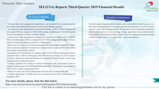 Financial, M&A Updates
IT Shades
Engage & Enable
SEI (USA) Reports Third-Quarter 2019 Financial Results
• Revenues from Asset management, administration, and distribution fees increased primarily
from higher assets under administration in our Investment Managers segment.
• Average assets under administration increased $94.8 billion, or 16%, to $654.0 billion in the
third-quarter 2019, as compared to $564.2 billion during the third-quarter 2018 (see attached
Average Asset Balances schedules for further details).
• Average assets under management, excluding LSV, increased $5.5 billion, or 2%, to $233.0
billion in the third-quarter 2019, as compared to $227.5 billion during the third-quarter 2018 (see
attached Average Asset Balances schedules for further details).
• Sales events, net of client losses, during third-quarter 2019 totaled approximately $42.7 million
and are expected to generate net annualized recurring revenues of approximately $33.2 million
when contract values are fully realized.
• Earnings from LSV decreased by $4.1 million, or 10%, to $37.6 million in third-quarter 2019 as
compared to $41.7 million in third-quarter 2018. The decrease in earnings was due to negative
cash flows, client losses, reduced performance fees earned by LSV and a decline in assets under
management from market depreciation.
• Company capitalized $7.3 million of software development costs in third-quarter 2019 for
continued enhancements to the SEI Wealth PlatformSM (SWP). Amortization expense related to
SWP was $10.7 million in third-quarter 2019.
• Effective tax rates were 18.9% in third-quarter 2019 and 18.6% in third-quarter 2018.
• Company repurchased 1.4 million shares of our common stock for $81.4 million during the
thirdquarter 2019.
Executive Commentary
"Our third-quarter financial and new business sales results reflect continued success in our
Investment Management Services business and growing momentum in our Private Banks
segment," said Jr., SEI Chairman and CEO. We continue to invest in technology and business
platforms that position us to take advantage of large opportunities and provide innovative
client solutions. We are pleased with our progress and will continue to execute our strategy
to deliver long-term value for our shareholders, clients and employees.”
Feel free to contact us at marketing@itshades.com for any queries
16For more details, please click the link below:
https://seic.com/newsroom/sei-reports-third-quarter-2019-financial-results
Key Financial Highlights
 