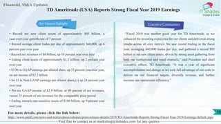 Financial, M&A Updates
IT Shades
Engage & Enable
TD Ameritrade (USA) Reports Strong Fiscal Year 2019 Earnings
• Record net new client assets of approximately $93 billion, a
year-over-year growth rate of 7 percent
• Record average client trades per day of approximately 860,000, up 6
percent year over year
• Record net revenues of $6 billion, up 10 percent year over year
• Ending client assets of approximately $1.3 trillion, up 2 percent year
over year
• $3.96 in GAAP earnings per diluted share, up 53 percent year over year,
on net income of $2.2 billion
• $4.13 in Non-GAAP earnings per diluted share,(1) up 24 percent year
over year
• Pre-tax GAAP income of $2.9 billion, or 49 percent of net revenues,
versus 35 percent of net revenues for the comparable prior period
• Ending interest rate-sensitive assets of $160 billion, up 9 percent year
over year
Executive Commentary
“Fiscal 2019 was another good year for TD Ameritrade, as we
enhanced the investing experience for our clients and delivered strong
results across all core metrics. We saw record trading in the fiscal
year, averaging 860,000 trades per day, and gathered a record $93
billion in net new client assets, driven by strong asset gathering from
both our institutional and retail channels,” said President and chief
executive officer, TD Ameritrade. “It was a year of significant
accomplishment and change as we took full advantage of our scale to
deliver on our financial targets, diversify revenue, and further
increase our operational efficiency.”
Feel free to contact us at marketing@itshades.com for any queries
18For more details, please click the link below:
https://www.amtd.com/news-and-stories/press-releases/press-release-details/2019/TD-Ameritrade-Reports-Strong-Fiscal-Year-2019-Earnings/default.aspx
Key Financial Highlights
 