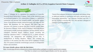 Lorem
ipsum
dolor sit
amet,
consec-
tetuer
Financial, M&A Updates
IT Shades
Engage & Enable
Arthur J. Gallagher & Co. (USA) Acquires Garrett-Stotz Company
Arthur J. Gallagher & Co. announced the acquisition of Louisville,
Kentucky-based Garrett-Stotz Company. Terms of the transaction were
not disclosed.Founded in 1931, Garrett-Stotz Company is a full-service
commercial and personal lines property/casualty and benefits agency.
Areas of specialization include construction/surety, real estate and auto
dealers. Bill Kantlehner III, Tom Mitchell, Don Mucci and their
associates will continue to operate from their Louisville location under
the direction of Bumpy Triche, head of Gallagher's Mid-South Region
retail property/casualty brokerage operations, and Jerry Roberts, head of
Gallagher's Heartland Region employee benefit consulting and
brokerage operations.Arthur J. Gallagher & Co., a global insurance
brokerage, risk management and consulting services firm, is
headquartered in Rolling Meadows, Illinois. The company has
operations in 48 countries and offers client service capabilities in more
than 150 countries around the world through a network of correspondent
brokers and consultants.
Executive Commentary
"Garrett-Stotz enhances our presence in Kentucky and Indiana, brings
us additional expertise in construction and surety, and provides new
cross-selling opportunities," said Chairman, President and CEO. "I
am very excited to welcome Bill, Tom, Don and their colleagues to
Gallagher's growing global team."
Feel free to contact us at marketing@itshades.com for any queries
Description
21For more details, please click the link below:
https://investor.ajg.com/news-releases/news-release-details/arthur-j-gallagher-co-acquires-garrett-stotz-company
 