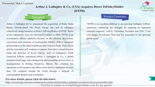 Lorem
ipsum
dolor sit
amet,
consec-
tetuer
Financial, M&A Updates
IT Shades
Engage & Enable
Arthur J. Gallagher & Co. (USA) Acquires Direct ToPolicyHolder
(DTPH)
Arthur J. Gallagher & Co. announced the acquisition of Ponte Vedra
Beach, Florida-based The Doyle Group, Inc. and its affiliates,
collectively doing business as Direct ToPolicyHolder (DTPH). Terms
of the transaction were not disclosed.Founded in 2010, DTPH is an
e-commerce affinity platform focused on the efficient acquisition,
conversion and retention of professional liability (E&O) insurance
policyholders in the allied healthcare and wellness fields. Nick Doyle
and his associates will continue to operate from their current location
under the direction of Kevin Garvin, head of Gallagher's North
American Affinity operations.Arthur J. Gallagher & Co., a global
insurance brokerage, risk management and consulting services firm, is
headquartered in Rolling Meadows, Illinois The company has
operations in 48 countries and offers client service capabilities in more
than 150 countries around the world through a network of
correspondent brokers and consultants.
Executive Commentary
"DTPH is an excellent addition to our growing Gallagher Affinity
operations, enhancing our strengths by targeting an important
customer segment," said Jr., Chairman, President and CEO. "I am
very happy to welcome Nick and his associates to our growing
global team."
Feel free to contact us at marketing@itshades.com for any queries
Description
22For more details, please click the link below:
https://investor.ajg.com/news-releases/news-release-details/arthur-j-gallagher-co-acquires-direct-policyholder-dtph
 