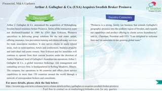 Lorem
ipsum
dolor sit
amet,
consec-
tetuer
Financial, M&A Updates
IT Shades
Engage & Enable
Arthur J. Gallagher & Co. (USA) Acquires Swedish Broker Proinova
Arthur J. Gallagher & Co. announced the acquisition of Helsingborg,
Sweden-based insurance broker Proinova. Terms of the transaction were
not disclosed.Founded in 1989 by CEO Sten Eriksson, Proinova
specializes in delivering group solutions for the real estate sector,
offering insurance, loss prevention training and claims advocacy services
for trade association members. It also serves clients in many related
areas, such as municipalities, hotels and conferences, business property
and individual real estate owners. Sten Eriksson and his associates will
continue to operate from their current location under the direction of
Anders Mjaaland, head of Gallagher's Scandinavian operations.Arthur J.
Gallagher & Co., a global insurance brokerage, risk management and
consulting services firm, is headquartered in Rolling Meadows, Illinois.
The company has operations in 48 countries and offers client service
capabilities in more than 150 countries around the world through a
network of correspondent brokers and consultants.
Executive Commentary
"Proinova is a strong, family run business that extends Gallagher's
geographic presence into the southern region of Sweden, and expands
our capabilities and product offering to clients across Scandinavia,"
said Jr., Chairman, President and CEO. "I am delighted to welcome
Sten and his associates to our growing global team."
Feel free to contact us at marketing@itshades.com for any queries
Description
23For more details, please click the link below:
https://investor.ajg.com/news-releases/news-release-details/arthur-j-gallagher-co-acquires-swedish-broker-proinova
 