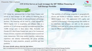 Lorem
ipsum
dolor sit
amet,
consec-
tetuer
Financial, M&A Updates
IT Shades
Engage & Enable
CIT (USA) Serves as Lead Arranger for $87 Million Financing of
Self-Storage Portfolio
CIT Group Inc. announced that its Real Estate Finance unit
served as lead arranger on $87 million in financing for a
portfolio of Storage Rentals of America-branded self-storage
facilities. The financing will be used by a fund managed by
SROA Capital, LLC to recapitalize and refinance debt on a
portfolio of 35 self-storage properties encompassing more than
14,000 storage units in three states: Ohio, Kentucky and
Florida.CIT's Real Estate Finance unit, part of its Commercial
Finance division, originates and underwrites senior secured real
estate transactions. With deep market expertise, underwriting
experience and industry relationships, the group provides
financing for single properties, property portfolios and loan
portfolios.
Executive Commentary
"Our portfolio of self-storage properties is geographically
diverse and located in attractive markets," said CEO of
SROA Capital, LLC. "We appreciated CIT's agility and
expertise in developing a financing package that enables us
to consolidate and refinance our debt on this property
portfolio which puts us in a strong position to begin capital
raise for SROA Capital Fund VIII, LP."
Feel free to contact us at marketing@itshades.com for any queries
Description
25For more details, please click the link below:
http://cit.mediaroom.com/2019-10-10-CIT-Serves-as-Lead-Arranger-for-87-Million-Financing-of-Self-Storage-Portfolio
 