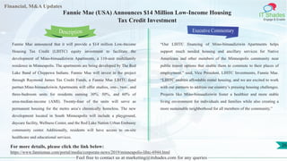 Lorem
ipsum
dolor sit
amet,
consec-
tetuer
Financial, M&A Updates
IT Shades
Engage & Enable
Fannie Mae (USA) Announces $14 Million Low-Income Housing
Tax Credit Investment
Fannie Mae announced that it will provide a $14 million Low-Income
Housing Tax Credit (LIHTC) equity investment to facilitate the
development of Mino-bimaadiziwin Apartments, a 110-unit multifamily
residence in Minneapolis. The apartments are being developed by The Red
Lake Band of Chippewa Indians. Fannie Mae will invest in the project
through Raymond James Tax Credit Funds, a Fannie Mae LIHTC fund
partner.Mino-bimaadiziwin Apartments will offer studios, one-, two-, and
three-bedroom units for residents earning 30%, 50%, and 60% of
area-median-income (AMI). Twenty-four of the units will serve as
permanent housing for the metro area’s chronically homeless. The new
development located in South Minneapolis will include a playground,
daycare facility, Wellness Center, and the Red Lake Nation Urban Embassy
community center. Additionally, residents will have access to on-site
healthcare and educational services.
Executive Commentary
“Our LIHTC financing of Mino-bimaadiziwin Apartments helps
support much needed housing and ancillary services for Native
Americans and other members of the Minneapolis community near
public transit options that enable them to commute to their places of
employment,” said, Vice President, LIHTC Investments, Fannie Mae.
“LIHTC enables affordable rental housing, and we are excited to work
with our partners to address our country’s pressing housing challenges.
Projects like Mino-bimaadiziwin foster a healthier and more stable
living environment for individuals and families while also creating a
more sustainable neighborhood for all members of the community.”
Feel free to contact us at marketing@itshades.com for any queries
Description
26For more details, please click the link below:
https://www.fanniemae.com/portal/media/corporate-news/2019/minneapolis-lihtc-6944.html
 