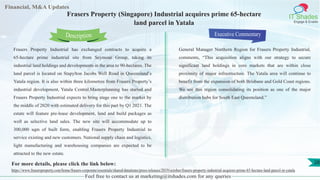 Lorem
ipsum
dolor sit
amet,
consec-
tetuer
Financial, M&A Updates
IT Shades
Engage & Enable
Frasers Property (Singapore) Industrial acquires prime 65-hectare
land parcel in Yatala
Frasers Property Industrial has exchanged contracts to acquire a
65-hectare prime industrial site from Seymour Group, taking its
industrial land holdings and developments in the area to 90-hectares. The
land parcel is located on Stapylton Jacobs Well Road in Queensland’s
Yatala region. It is also within three kilometres from Frasers Property’s
industrial development, Yatala Central.Masterplanning has started and
Frasers Property Industrial expects to bring stage one to the market by
the middle of 2020 with estimated delivery for this part by Q1 2021. The
estate will feature pre-lease development, land and build packages as
well as selective land sales. The new site will accommodate up to
300,000 sqm of built form, enabling Frasers Property Industrial to
service existing and new customers. National supply chain and logistics,
light manufacturing and warehousing companies are expected to be
attracted to the new estate.
Executive Commentary
General Manager Northern Region for Frasers Property Industrial,
comments, “This acquisition aligns with our strategy to secure
significant land holdings in core markets that are within close
proximity of major infrastructure. The Yatala area will continue to
benefit from the expansion of both Brisbane and Gold Coast regions.
We see this region consolidating its position as one of the major
distribution hubs for South East Queensland.”
Feel free to contact us at marketing@itshades.com for any queries
Description
28For more details, please click the link below:
https://www.frasersproperty.com/home/frasers-corporate/essentials/shared/dataitems/press-releases/2019/october/frasers-property-industrial-acquires-prime-65-hectare-land-parcel-in-yatala
 