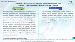 Lorem
ipsum
dolor sit
amet,
consec-
tetuer
Financial, M&A Updates
IT Shades
Engage & Enable
Macquarie (AUS) Investment Management completes acquisition of assets
related to First Investors Funds Managed by Foresters Financial
Macquarie Investment Management announces the completion of its
acquisition of the mutual fund management business of Foresters
Investment Management Company, Inc., the investment advisor of the
First Investors Funds and First Investors Life Series Funds. The
transaction includes approximately $US11 billion in First Investors
Funds that have been successfully reorganized into the Delaware
Funds® by Macquarie family of funds and approximately $US1 billion1
in assets transitioned to the recently launched Delaware Funds by
Macquarie Premier Advisor Platform. The Platform offers asset
allocation models using a mix of existing Delaware Funds by Macquarie
mutual funds and certain First Investors mutual funds that are newly
reorganized. In addition to the acquisition, Macquarie Investment
Management will manage a portion of Foresters’ US general account to
support its life insurance business.
Executive Commentary
“We are pleased to welcome the First Investors shareholders to
Delaware Funds by Macquarie,” said Global head of Macquarie
Investment Management and president of Delaware Funds by
Macquarie. “We remain committed to helping all of our shareholders
achieve their financial goals, and we look forward to introducing our
new investors and their advisors to the broad and deep range of
products we offer.”
Feel free to contact us at marketing@itshades.com for any queries
Description
29For more details, please click the link below:
https://www.macquarie.com/in/about/newsroom/2019/mim-completes-acquisition-of-assets-related-to-first-investors-funds-managed-by-foresters-financial
 