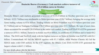Lorem
ipsum
dolor sit
amet,
consec-
tetuer
Financial, M&A Updates
IT Shades
Engage & Enable
Deutsche Boerse (Germany): Cash markets achieve turnover of
135.4 billion euros in October
Deutsche Börse’s cash markets generated a turnover of €135.4 billion in October (previous year: €171.6
billion). €122.7 billion were attributable to Xetra (previous year: €156.7 billion), bringing the average daily
Xetra trading volume to €5.6 billion. Trading volume on Börse Frankfurt was €2.6 billion (previous year:
€3.7 billion) and on Tradegate Exchange €10.2 billion (previous year: €11.1 billion). By type of asset class,
shares accounted for around €120.9 billion in the entire cash market. Trading in ETFs/ETCs/ETNs generated
a turnover of €13.1 billion. Turnover in bonds was €0.4 billion, in certificates €1.0 billion and in funds €0.2
billion. The DAX and TecDAX stock with the highest turnover on Xetra in October was SAP SE with €6.1
billion. Commerzbank AG led the MDAX equities with €1.1 billion, while Wacker Chemie AG led the
SDAX index with €345 million. In the ETF segment, the iShares Core DAX UCITS ETF generated the
largest volume with €1.1 billion.
Feel free to contact us at marketing@itshades.com for any queries
Description
32For more details, please click the link below:
https://deutsche-boerse.com/dbg-en/media/press-releases/Cash-markets-achieve-turnover-of-135.4-billion-euros-in-October-1631520
 
